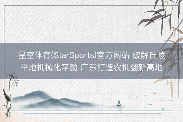 星空体育(StarSports)官方网站 破解丘陵平地机械化辛勤 广东打造农机翻新高地