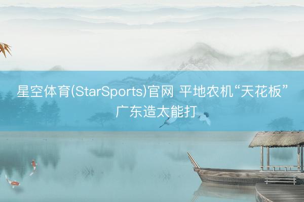 星空体育(StarSports)官网 平地农机“天花板” 广东造太能打