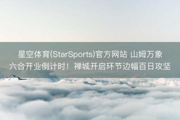 星空体育(StarSports)官方网站 山姆万象六合开业倒计时！禅城开启环节边幅百日攻坚