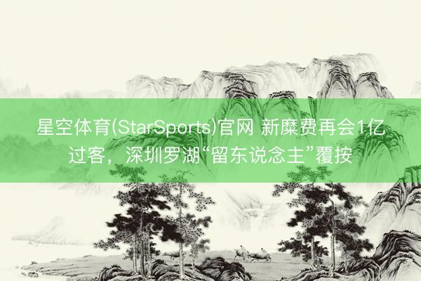 星空体育(StarSports)官网 新糜费再会1亿过客，深圳罗湖“留东说念主”覆按