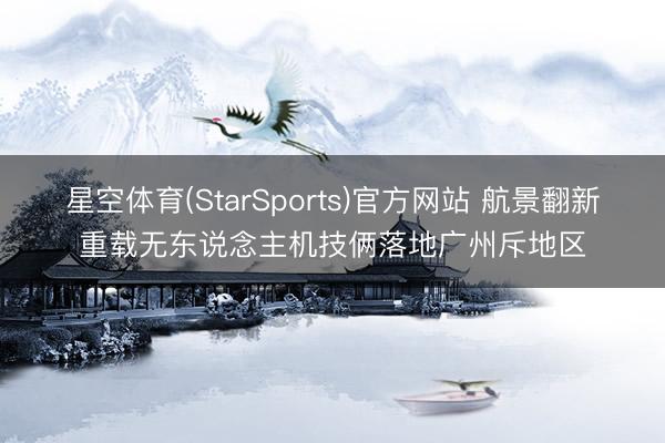 星空体育(StarSports)官方网站 航景翻新重载无东说念主机技俩落地广州斥地区