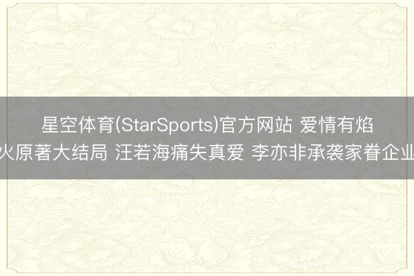 星空体育(StarSports)官方网站 爱情有焰火原著大结局 汪若海痛失真爱 李亦非承袭家眷企业