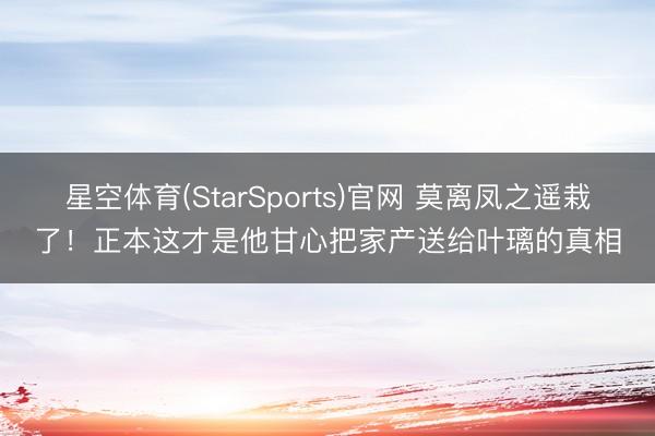星空体育(StarSports)官网 莫离凤之遥栽了！正本这才是他甘心把家产送给叶璃的真相