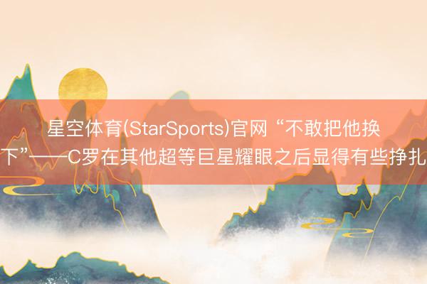 星空体育(StarSports)官网 “不敢把他换下”——C罗在其他超等巨星耀眼之后显得有些挣扎