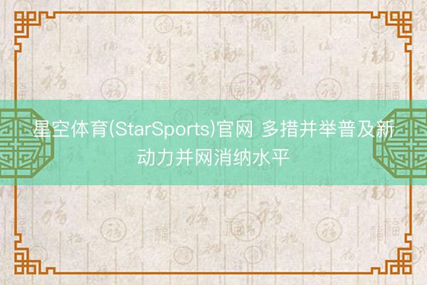 星空体育(StarSports)官网 多措并举普及新动力并网消纳水平