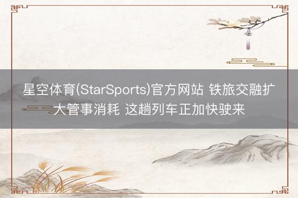 星空体育(StarSports)官方网站 铁旅交融扩大管事消耗 这趟列车正加快驶来