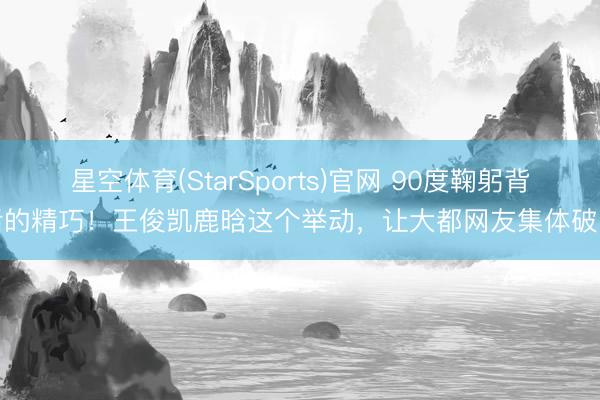 星空体育(StarSports)官网 90度鞠躬背后的精巧！王俊凯鹿晗这个举动，让大都网友集体破防
