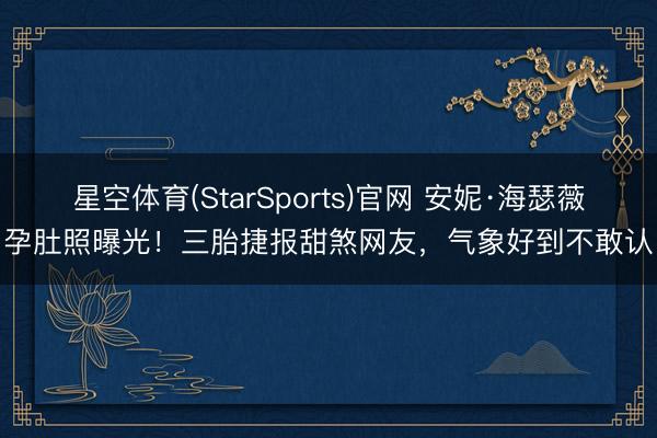 星空体育(StarSports)官网 安妮·海瑟薇孕肚照曝光!三胎捷报甜煞网友,气象好到不敢认