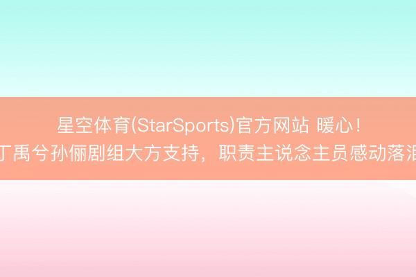 星空体育(StarSports)官方网站 暖心！丁禹兮孙俪剧组大方支持，职责主说念主员感动落泪