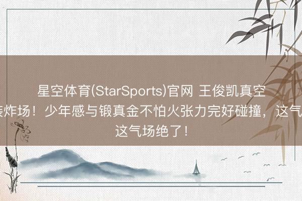 星空体育(StarSports)官网 王俊凯真空深V西装炸场!少年感与锻真金不怕火张力完好碰撞,这气场绝了!